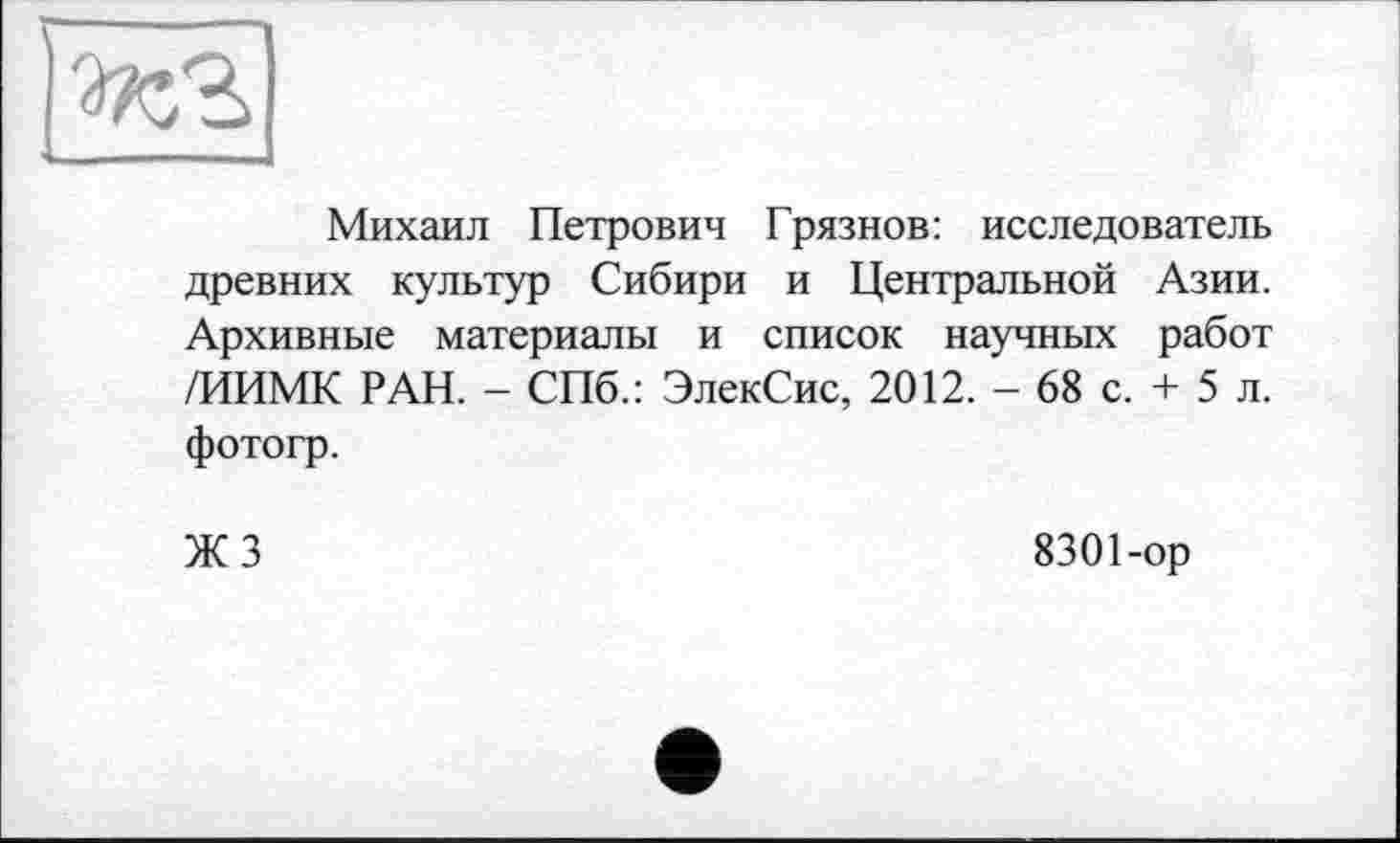 ﻿
Михаил Петрович Грязнов: исследователь древних культур Сибири и Центральной Азии. Архивные материалы и список научных работ /ИИМК РАН. - СПб.: ЭлекСис, 2012. - 68 с. + 5 л. фотогр.
ЖЗ
8301-ор